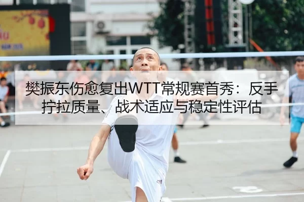 樊振东伤愈复出WTT常规赛首秀：反手拧拉质量、战术适应与稳定性评估